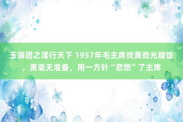 玉蒲团之淫行天下 1957年毛主席找萧劲光蹭饭，萧毫无准备，用一方针“忽悠”了主席