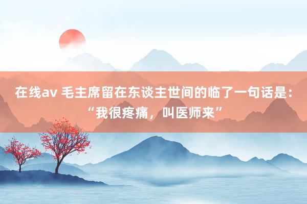 在线av 毛主席留在东谈主世间的临了一句话是：“我很疼痛，叫医师来”