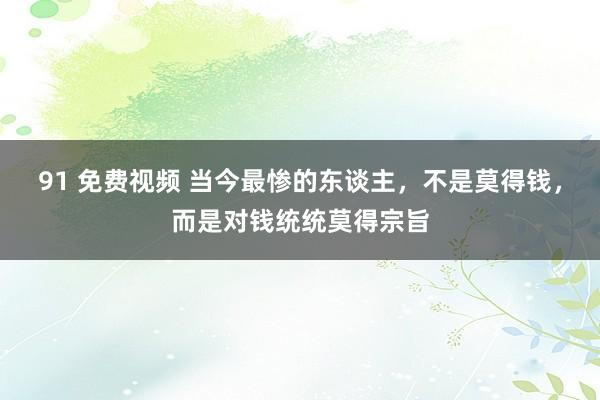 91 免费视频 当今最惨的东谈主，不是莫得钱，而是对钱统统莫得宗旨