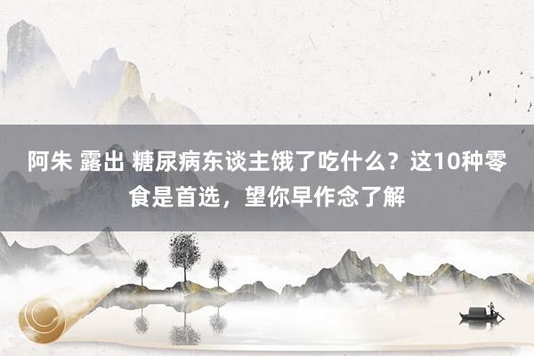 阿朱 露出 糖尿病东谈主饿了吃什么？这10种零食是首选，望你早作念了解