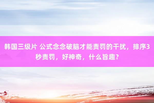 韩国三级片 公式念念破脑才能责罚的干扰，排序3秒责罚，好神奇，什么旨趣？