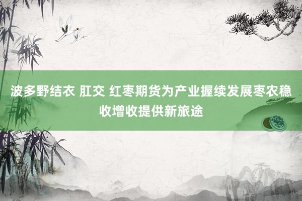 波多野结衣 肛交 红枣期货为产业握续发展枣农稳收增收提供新旅途