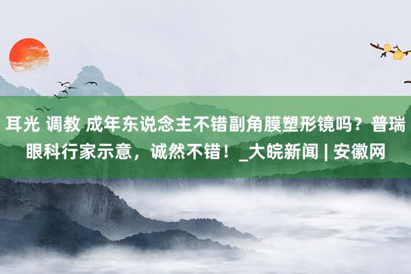 耳光 调教 成年东说念主不错副角膜塑形镜吗？普瑞眼科行家示意，诚然不错！_大皖新闻 | 安徽网