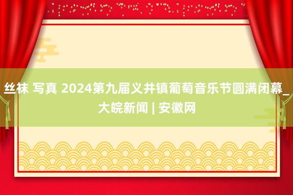 丝袜 写真 2024第九届义井镇葡萄音乐节圆满闭幕_大皖新闻 | 安徽网