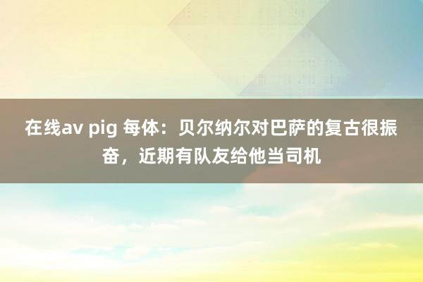 在线av pig 每体：贝尔纳尔对巴萨的复古很振奋，近期有队友给他当司机