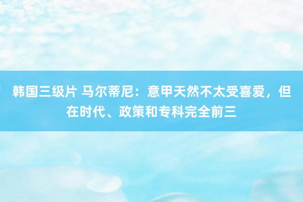 韩国三级片 马尔蒂尼：意甲天然不太受喜爱，但在时代、政策和专科完全前三