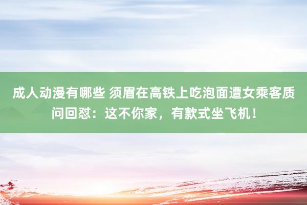 成人动漫有哪些 须眉在高铁上吃泡面遭女乘客质问回怼：这不你家，有款式坐飞机！