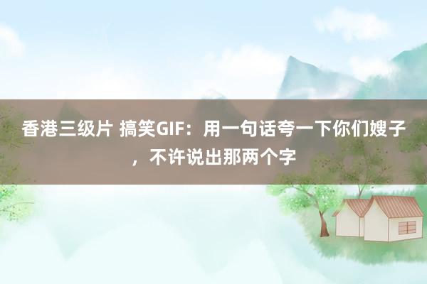 香港三级片 搞笑GIF：用一句话夸一下你们嫂子，不许说出那两个字