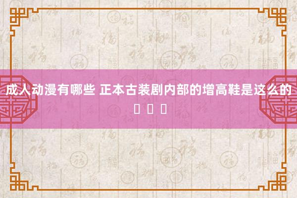 成人动漫有哪些 正本古装剧内部的增高鞋是这么的 ​​​