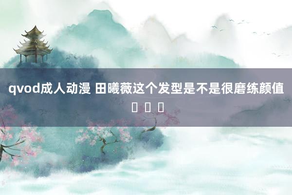 qvod成人动漫 田曦薇这个发型是不是很磨练颜值 ​​​