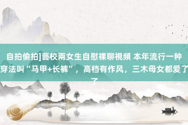 自拍偷拍]藝校兩女生自慰裸聊視頻 本年流行一种穿法叫“马甲+长裤”，高档有作风，三木母女都爱了