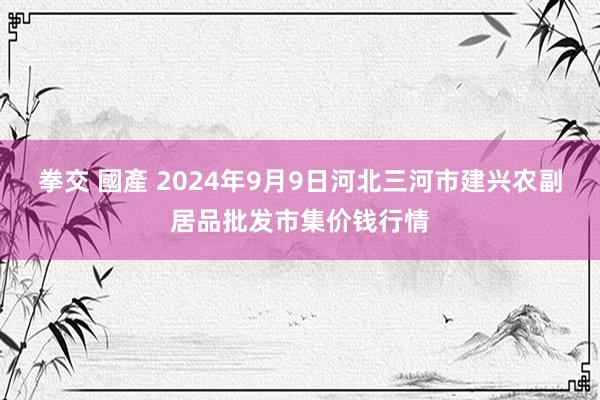 拳交 國產 2024年9月9日河北三河市建兴农副居品批发市集价钱行情