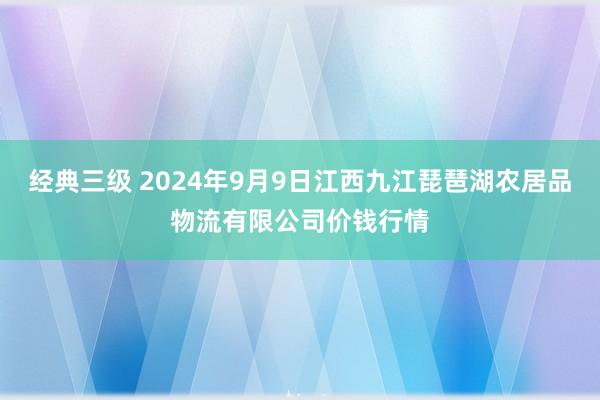 经典三级 2024年9月9日江西九江琵琶湖农居品物流有限公司价钱行情