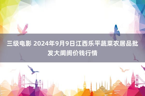 三级电影 2024年9月9日江西乐平蔬菜农居品批发大阛阓价钱行情