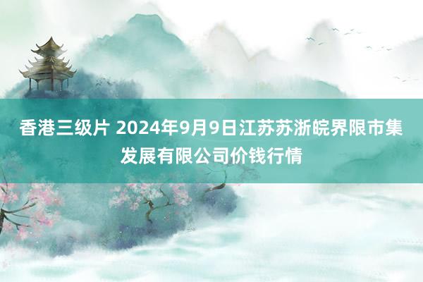 香港三级片 2024年9月9日江苏苏浙皖界限市集发展有限公司价钱行情