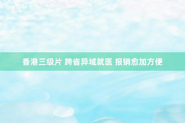 香港三级片 跨省异域就医 报销愈加方便