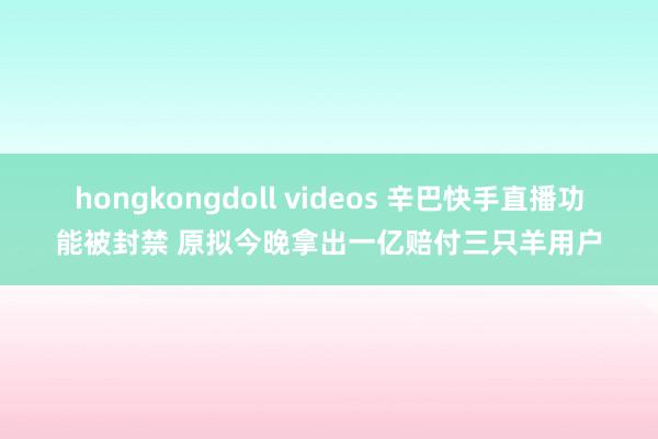 hongkongdoll videos 辛巴快手直播功能被封禁 原拟今晚拿出一亿赔付三只羊用户