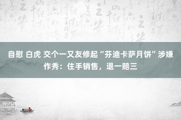 自慰 白虎 交个一又友修起“芬迪卡萨月饼”涉嫌作秀：住手销售，退一赔三