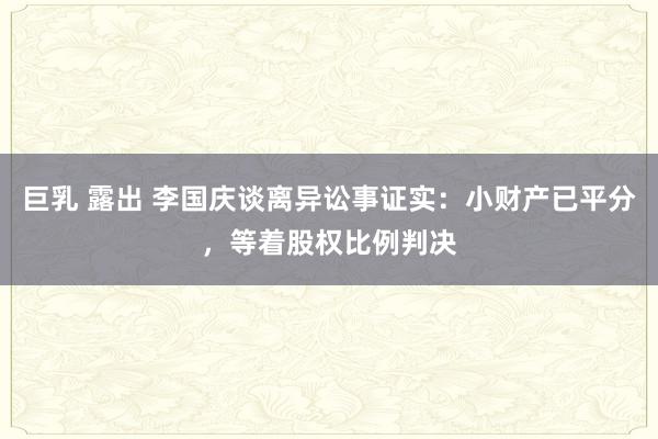 巨乳 露出 李国庆谈离异讼事证实：小财产已平分，等着股权比例判决