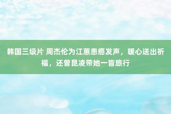 韩国三级片 周杰伦为江蕙患癌发声，暖心送出祈福，还曾昆凌带她一皆旅行