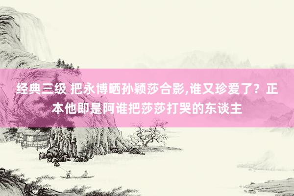 经典三级 把永博晒孙颖莎合影，谁又珍爱了？正本他即是阿谁把莎莎打哭的东谈主