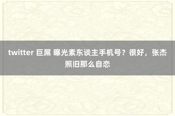 twitter 巨屌 曝光素东谈主手机号？很好，张杰照旧那么自恋