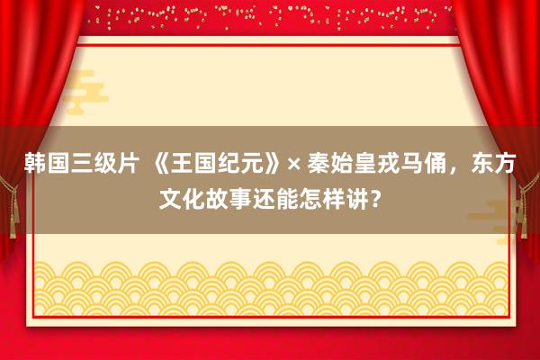 韩国三级片 《王国纪元》× 秦始皇戎马俑，东方文化故事还能怎样讲？