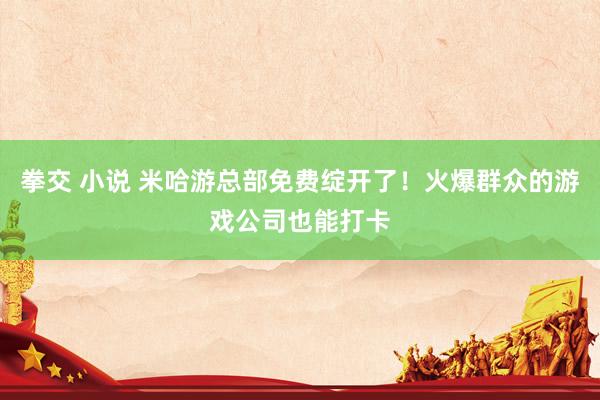 拳交 小说 米哈游总部免费绽开了！火爆群众的游戏公司也能打卡