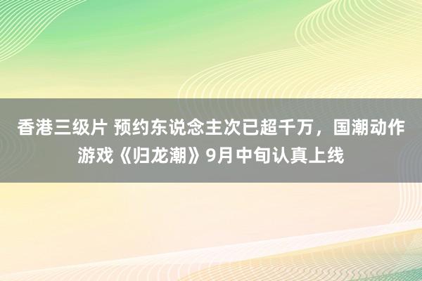 香港三级片 预约东说念主次已超千万，国潮动作游戏《归龙潮》9月中旬认真上线