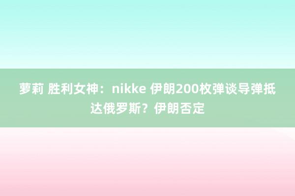 萝莉 胜利女神：nikke 伊朗200枚弹谈导弹抵达俄罗斯？伊朗否定