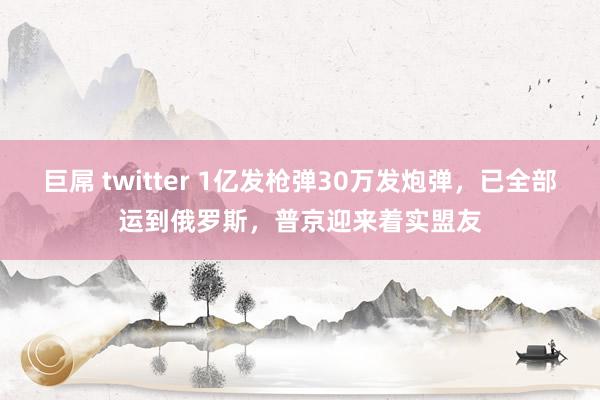 巨屌 twitter 1亿发枪弹30万发炮弹，已全部运到俄罗斯，普京迎来着实盟友