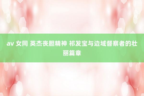 av 女同 英杰丧胆精神 祁发宝与边域督察者的壮丽篇章