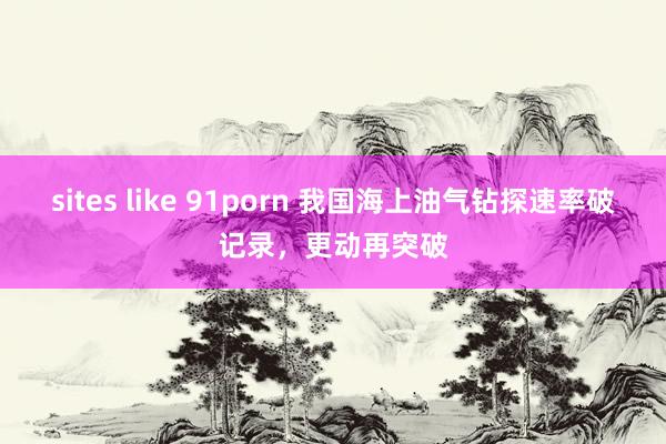 sites like 91porn 我国海上油气钻探速率破记录，更动再突破