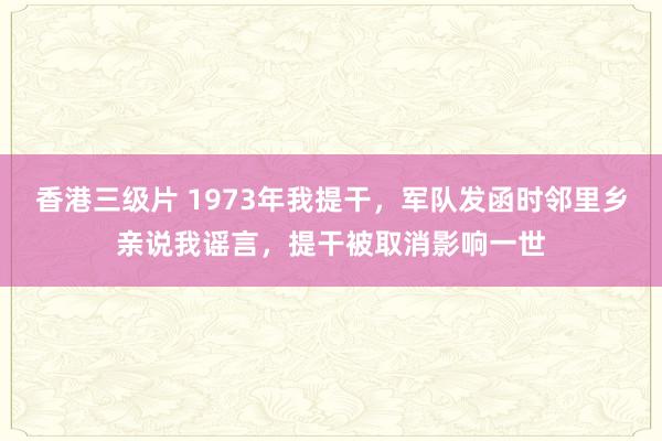 香港三级片 1973年我提干，军队发函时邻里乡亲说我谣言，提干被取消影响一世