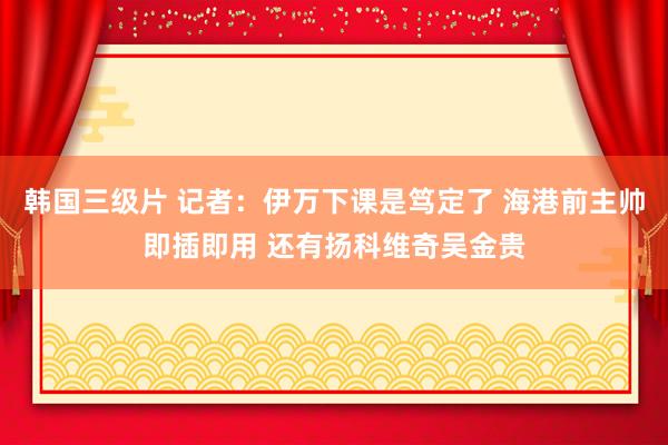 韩国三级片 记者：伊万下课是笃定了 海港前主帅即插即用 还有扬科维奇吴金贵