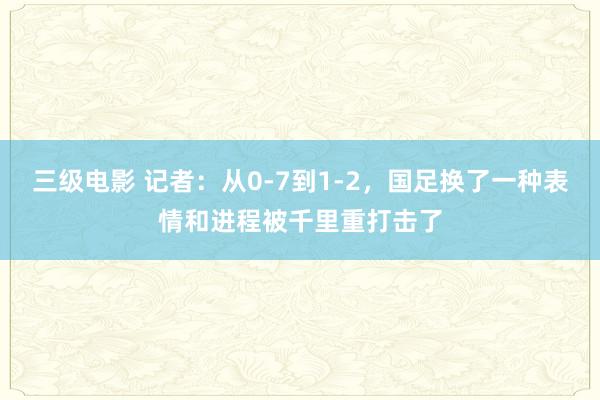 三级电影 记者：从0-7到1-2，国足换了一种表情和进程被千里重打击了