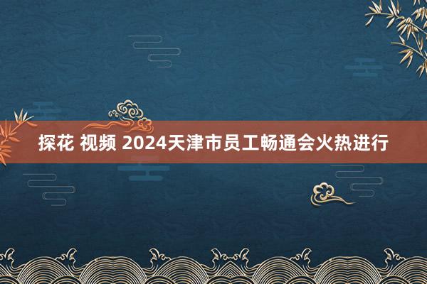 探花 视频 2024天津市员工畅通会火热进行