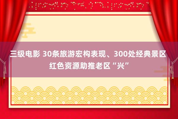 三级电影 30条旅游宏构表现、300处经典景区 红色资源助推老区“兴”