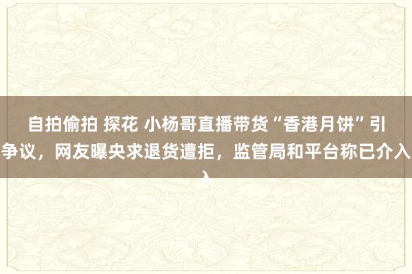 自拍偷拍 探花 小杨哥直播带货“香港月饼”引争议，网友曝央求退货遭拒，监管局和平台称已介入