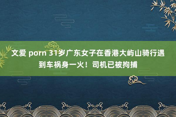 文爱 porn 31岁广东女子在香港大屿山骑行遇到车祸身一火！司机已被拘捕