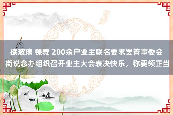 擦玻璃 裸舞 200余户业主联名要求罢管事委会 街说念办组织召开业主大会表决快乐，称要领正当