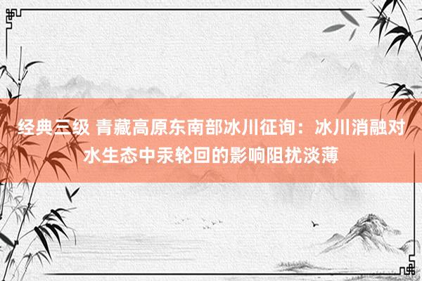 经典三级 青藏高原东南部冰川征询：冰川消融对水生态中汞轮回的影响阻扰淡薄