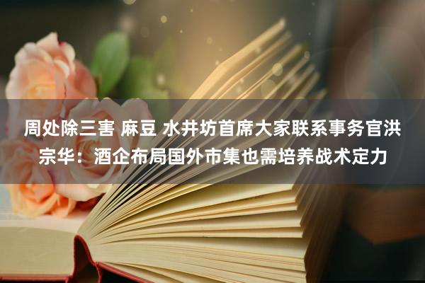 周处除三害 麻豆 水井坊首席大家联系事务官洪宗华：酒企布局国外市集也需培养战术定力