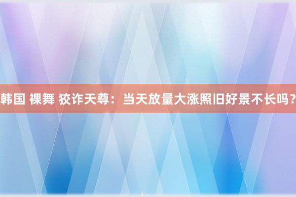 韩国 裸舞 狡诈天尊：当天放量大涨照旧好景不长吗？