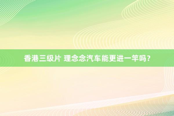 香港三级片 理念念汽车能更进一竿吗？