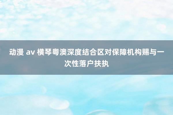 动漫 av 横琴粤澳深度结合区对保障机构赐与一次性落户扶执