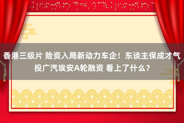 香港三级片 险资入局新动力车企！东谈主保成才气投广汽埃安A轮融资 看上了什么？