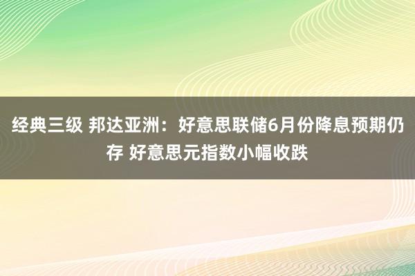 经典三级 邦达亚洲：好意思联储6月份降息预期仍存 好意思元指数小幅收跌