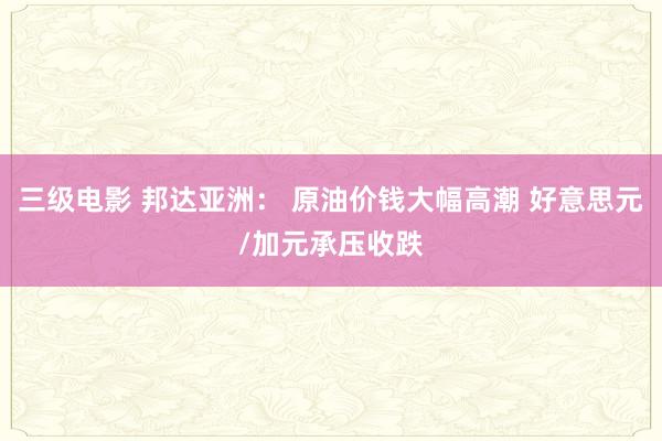 三级电影 邦达亚洲： 原油价钱大幅高潮 好意思元/加元承压收跌