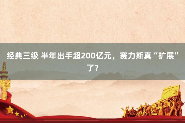 经典三级 半年出手超200亿元，赛力斯真“扩展”了？